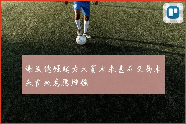 谢泼德崛起为火箭未来基石交易未来首轮意愿增强