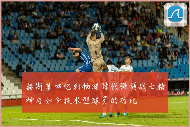 赫斯基回忆利物浦时代强调战士精神与如今技术型球员的对比