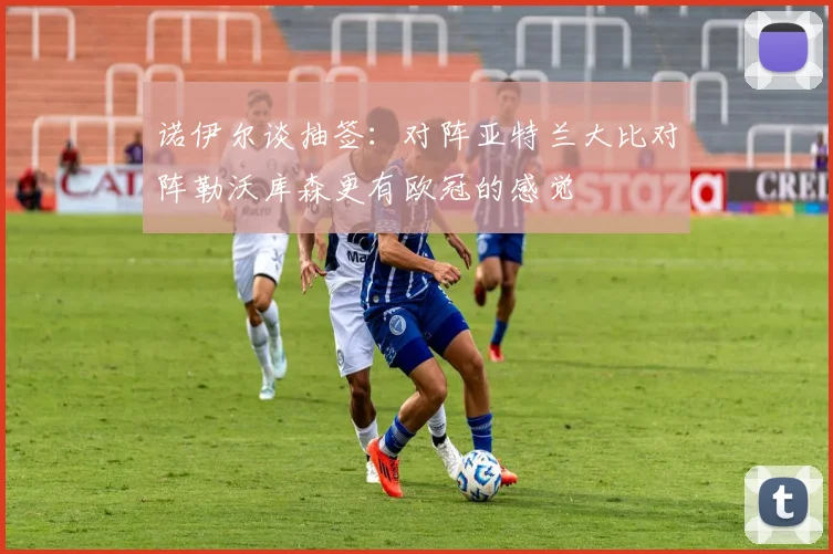 诺伊尔谈抽签：对阵亚特兰大比对阵勒沃库森更有欧冠的感觉