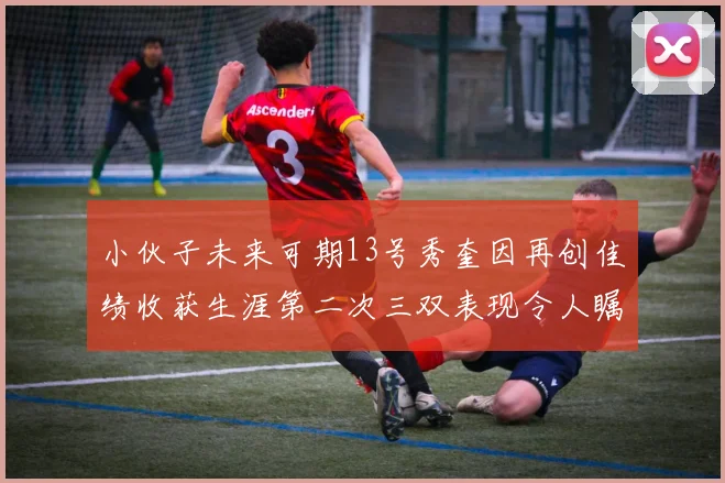 小伙子未来可期13号秀奎因再创佳绩收获生涯第二次三双表现令人瞩目