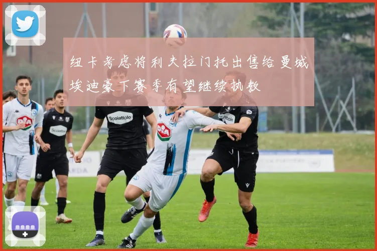 纽卡考虑将利夫拉门托出售给曼城埃迪豪下赛季有望继续执教