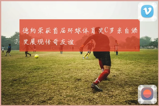 德约荣获首届环球体育奖C罗亲自颁奖展现传奇友谊