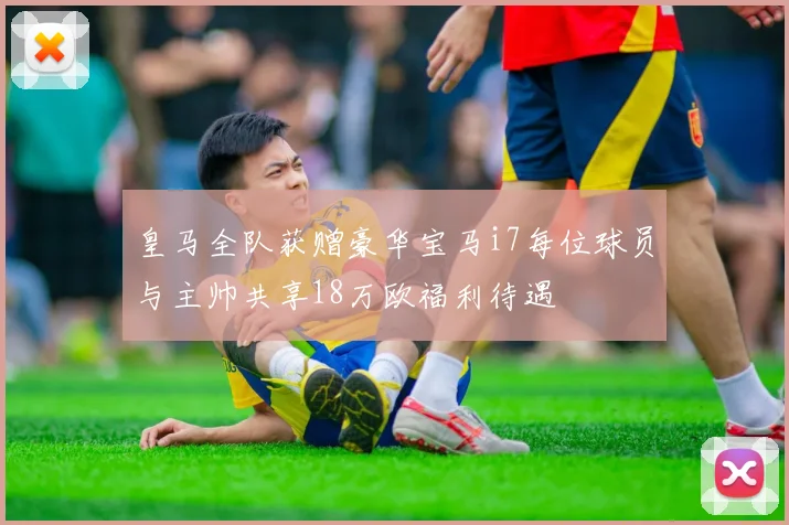 皇马全队获赠豪华宝马i7每位球员与主帅共享18万欧福利待遇