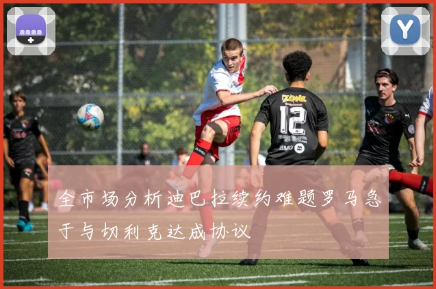 全市场分析迪巴拉续约难题罗马急于与切利克达成协议