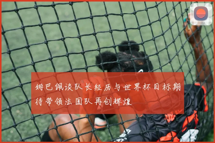 姆巴佩谈队长经历与世界杯目标期待带领法国队再创辉煌