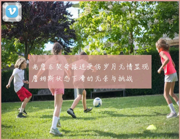 老詹东契奇接连受伤岁月无情显现詹姆斯状态下滑的无奈与挑战