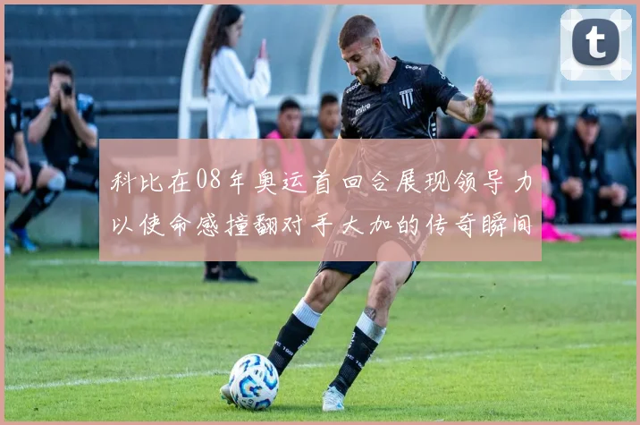 科比在08年奥运首回合展现领导力以使命感撞翻对手大加的传奇瞬间