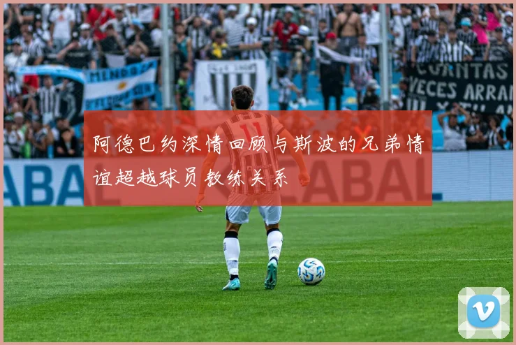 阿德巴约深情回顾与斯波的兄弟情谊超越球员教练关系