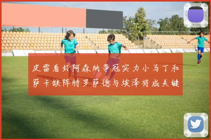 皮雷看好阿森纳争冠实力小马丁和萨卡缺阵特罗萨德与埃泽将成关键