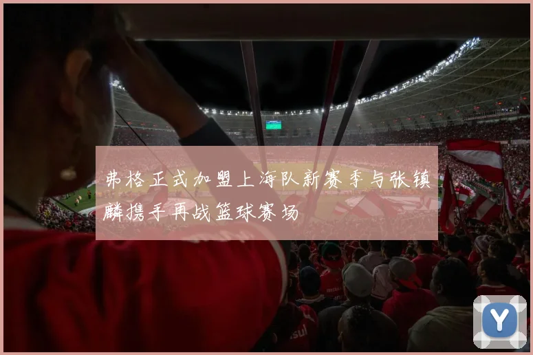 弗格正式加盟上海队新赛季与张镇麟携手再战篮球赛场