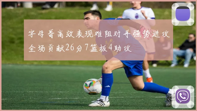 字母哥高效表现难阻对手强势进攻全场贡献26分7篮板4助攻