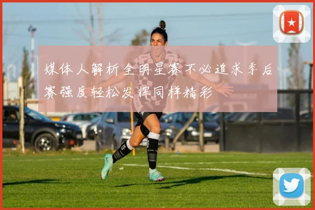 媒体人解析全明星赛不必追求季后赛强度轻松发挥同样精彩