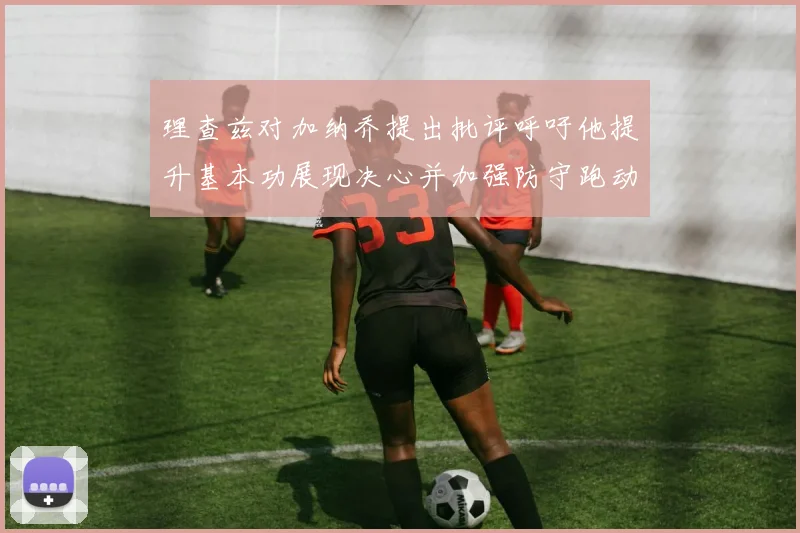 理查兹对加纳乔提出批评呼吁他提升基本功展现决心并加强防守跑动能力