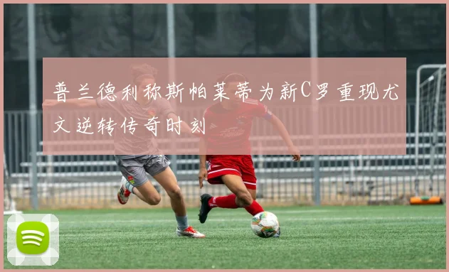 普兰德利称斯帕莱蒂为新C罗重现尤文逆转传奇时刻