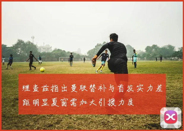 理查兹指出曼联替补与首发实力差距明显夏窗需加大引援力度