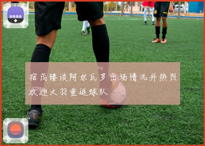 宿茂臻谈阿尔瓦罗出场情况并热烈欢迎大羽重返球队