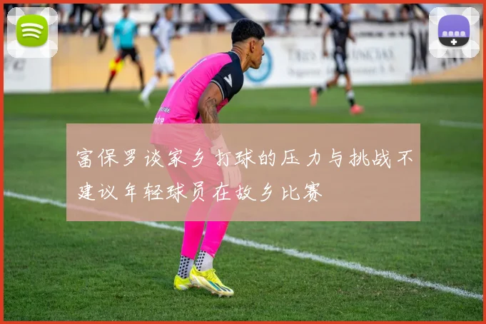 富保罗谈家乡打球的压力与挑战不建议年轻球员在故乡比赛